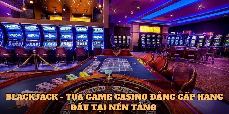 Blackjack - Tựa game casino đẳng cấp hàng đầu tại nền tảng 